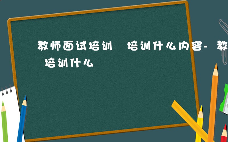 教师面试培训 培训什么内容-教师面试培训 培训什么